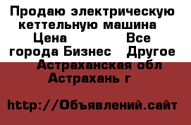 Продаю электрическую кеттельную машина › Цена ­ 50 000 - Все города Бизнес » Другое   . Астраханская обл.,Астрахань г.